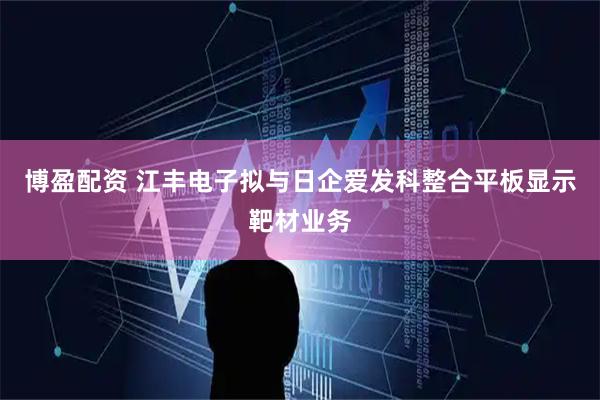 博盈配资 江丰电子拟与日企爱发科整合平板显示靶材业务
