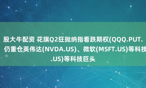 股大牛配资 花旗Q2狂抛纳指看跌期权(QQQ.PUT.US)，仍重仓英伟达(NVDA.US)、微软(MSFT.US)等科技巨头