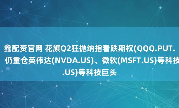 鑫配资官网 花旗Q2狂抛纳指看跌期权(QQQ.PUT.US)，仍重仓英伟达(NVDA.US)、微软(MSFT.US)等科技巨头