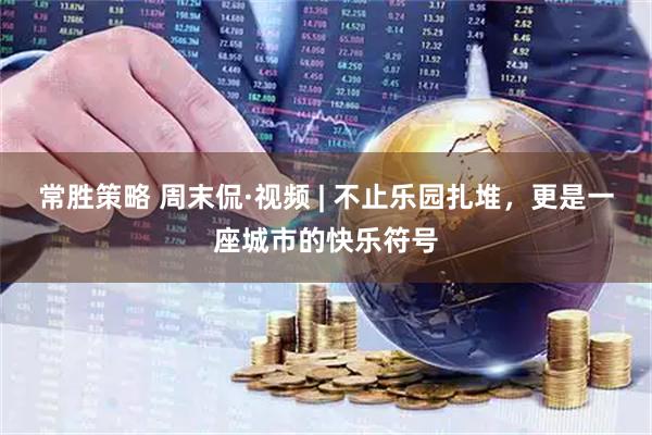 常胜策略 周末侃·视频 | 不止乐园扎堆，更是一座城市的快乐符号