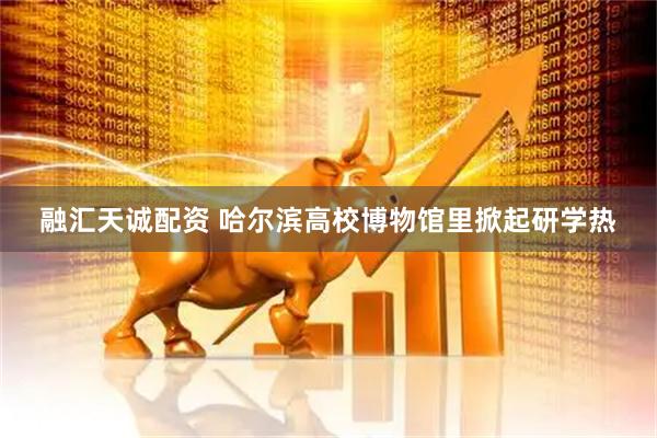 融汇天诚配资 哈尔滨高校博物馆里掀起研学热