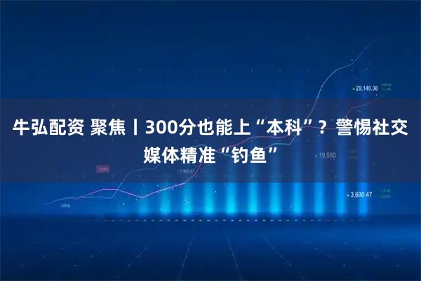 牛弘配资 聚焦丨300分也能上“本科”？警惕社交媒体精准“钓鱼”