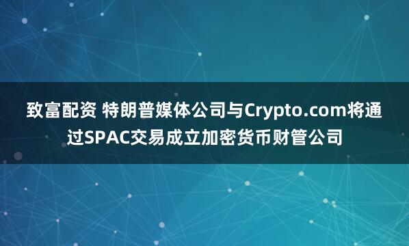 致富配资 特朗普媒体公司与Crypto.com将通过SPAC交易成立加密货币财管公司
