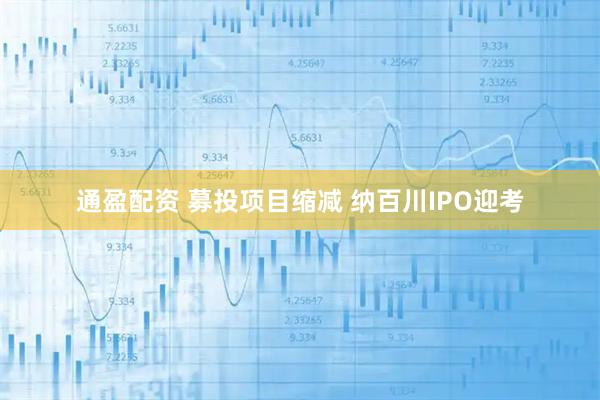 通盈配资 募投项目缩减 纳百川IPO迎考