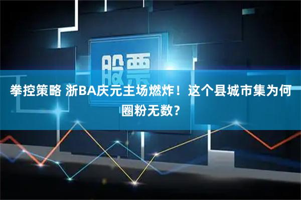 拳控策略 浙BA庆元主场燃炸！这个县城市集为何圈粉无数？