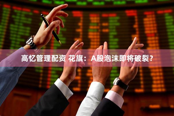 高忆管理配资 花旗：A股泡沫即将破裂？