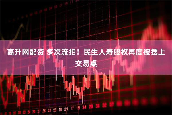 高升网配资 多次流拍！民生人寿股权再度被摆上交易桌