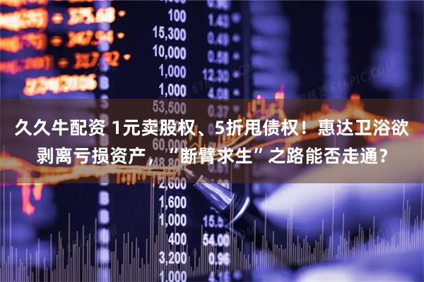 久久牛配资 1元卖股权、5折甩债权！惠达卫浴欲剥离亏损资产，“断臂求生”之路能否走通？