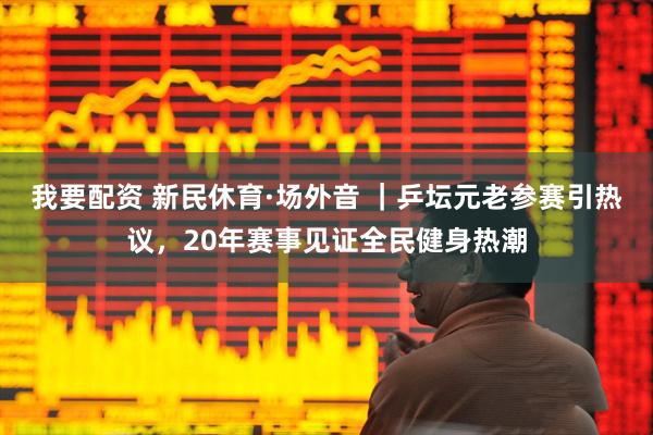我要配资 新民休育·场外音 ｜乒坛元老参赛引热议，20年赛事见证全民健身热潮