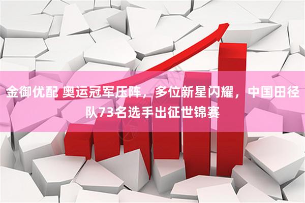 金御优配 奥运冠军压阵，多位新星闪耀，中国田径队73名选手出征世锦赛