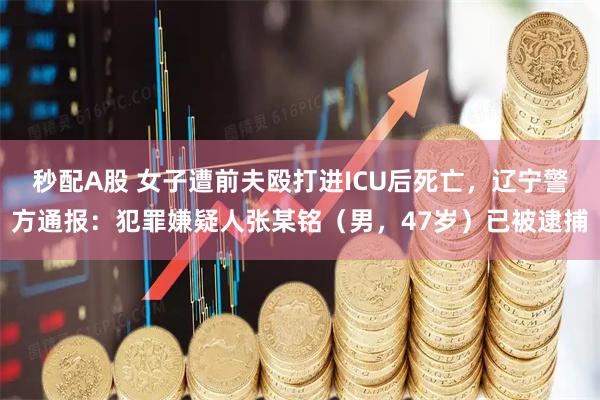 秒配A股 女子遭前夫殴打进ICU后死亡，辽宁警方通报：犯罪嫌疑人张某铭（男，47岁）已被逮捕