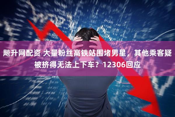 飚升网配资 大量粉丝高铁站围堵男星，其他乘客疑被挤得无法上下车？12306回应