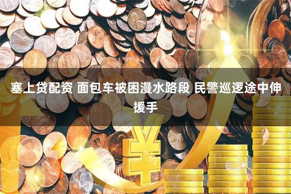 塞上贷配资 面包车被困漫水路段 民警巡逻途中伸援手