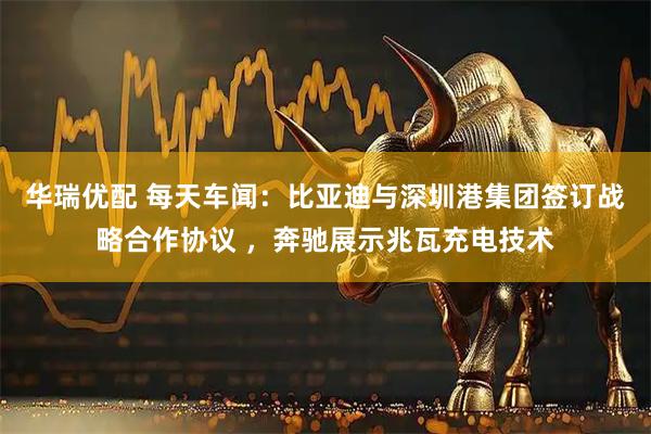 华瑞优配 每天车闻：比亚迪与深圳港集团签订战略合作协议 ，奔驰展示兆瓦充电技术
