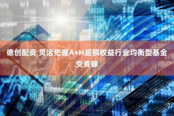 德创配资 灵活把握A+H超额收益行业均衡型基金受青睐
