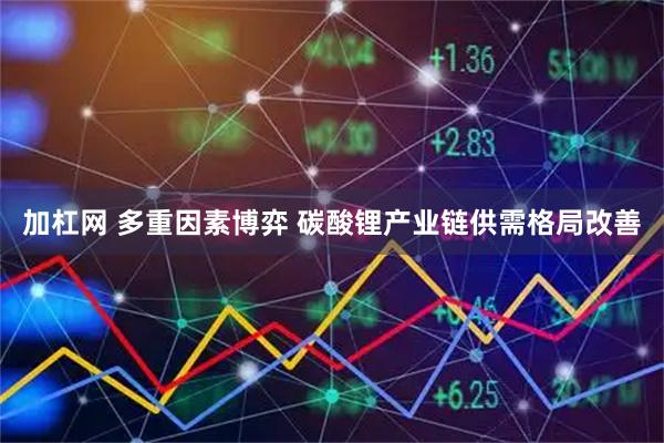 加杠网 多重因素博弈 碳酸锂产业链供需格局改善