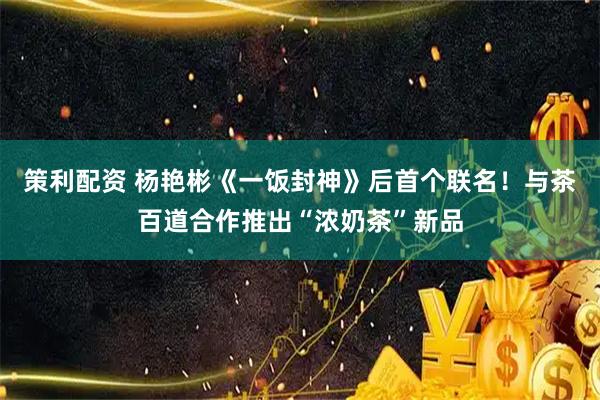 策利配资 杨艳彬《一饭封神》后首个联名！与茶百道合作推出“浓奶茶”新品