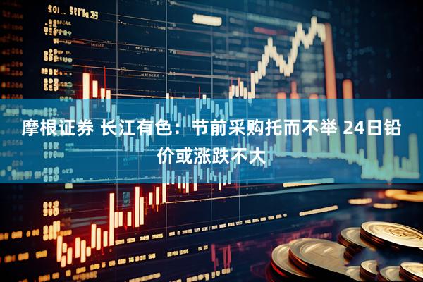 摩根证券 长江有色：节前采购托而不举 24日铅价或涨跌不大
