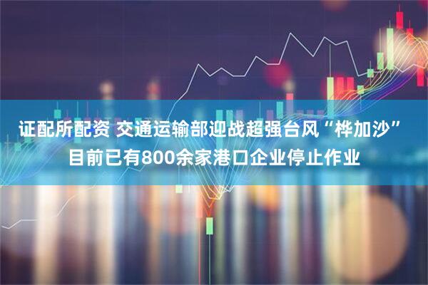 证配所配资 交通运输部迎战超强台风“桦加沙” 目前已有800余家港口企业停止作业