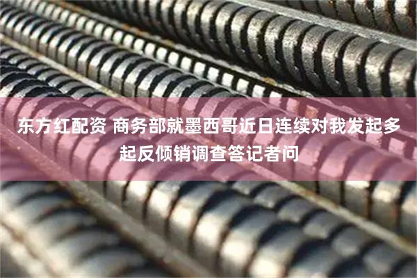 东方红配资 商务部就墨西哥近日连续对我发起多起反倾销调查答记者问