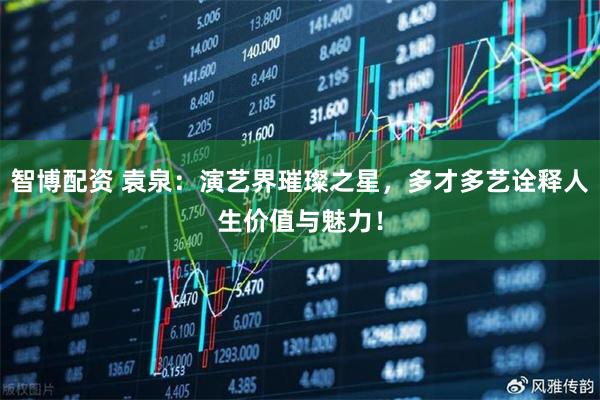 智博配资 袁泉：演艺界璀璨之星，多才多艺诠释人生价值与魅力！