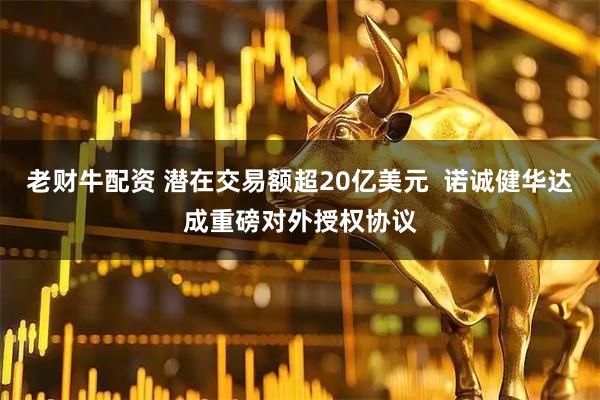 老财牛配资 潜在交易额超20亿美元  诺诚健华达成重磅对外授权协议