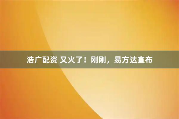 浩广配资 又火了！刚刚，易方达宣布