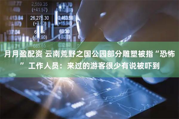 月月盈配资 云南荒野之国公园部分雕塑被指“恐怖” 工作人员：来过的游客很少有说被吓到