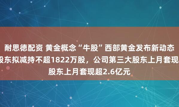 耐思徳配资 黄金概念“牛股”西部黄金发布新动态！第二大股东拟减持不超1822万股，公司第三大股东上月套现超2.6亿元