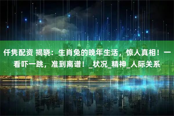 仟隽配资 揭晓：生肖兔的晚年生活，惊人真相！一看吓一跳，准到离谱！_状况_精神_人际关系