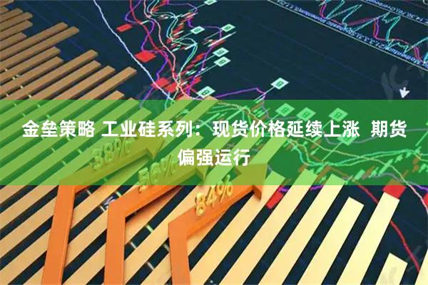 金垒策略 工业硅系列:现货价格延续上涨 期货偏强运行