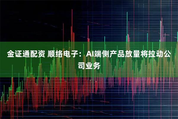 金证通配资 顺络电子:AI端侧产品放量将拉动公司业务