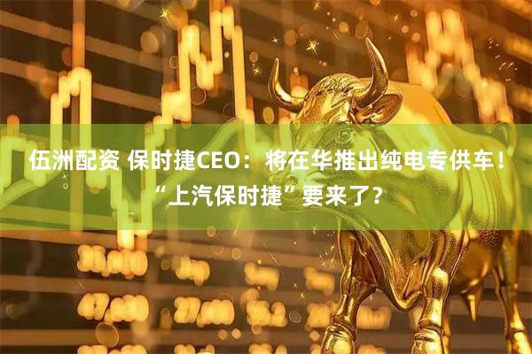 伍洲配资 保时捷CEO：将在华推出纯电专供车！“上汽保时捷”要来了？