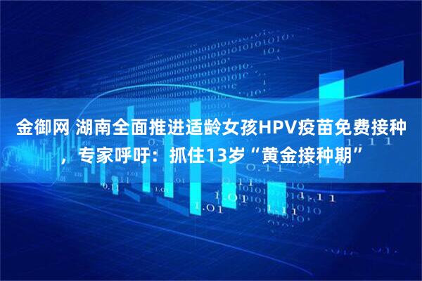 金御网 湖南全面推进适龄女孩HPV疫苗免费接种，专家呼吁：抓住13岁“黄金接种期”